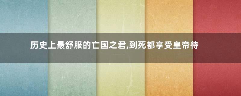 历史上最舒服的亡国之君,到死都享受皇帝待遇!