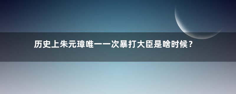 历史上朱元璋唯一一次暴打大臣是啥时候？