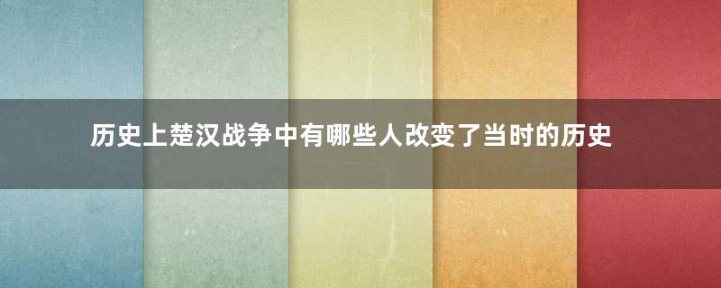 历史上楚汉战争中有哪些人改变了当时的历史走向？