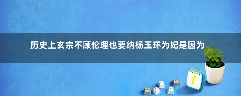 历史上玄宗不顾伦理也要纳杨玉环为妃是因为什么？