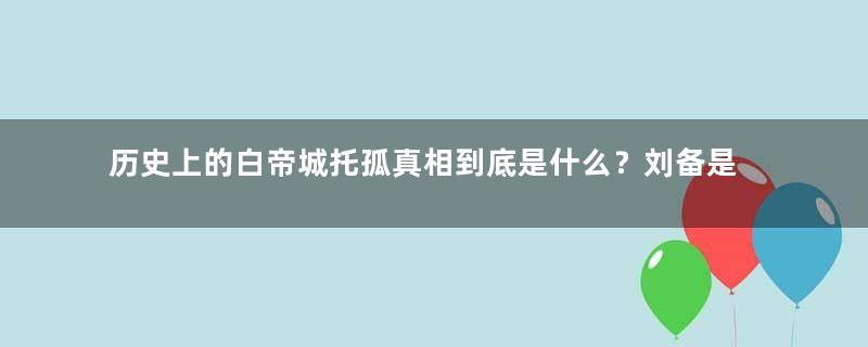 历史上的白帝城托孤真相到底是什么？刘备是何用意？