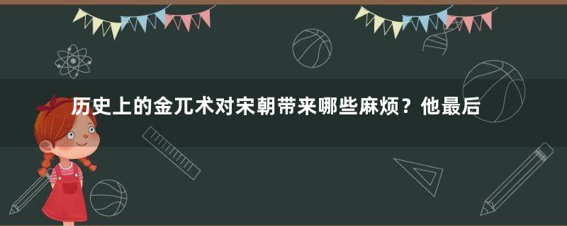 历史上的金兀术对宋朝带来哪些麻烦？他最后的结局是什么？