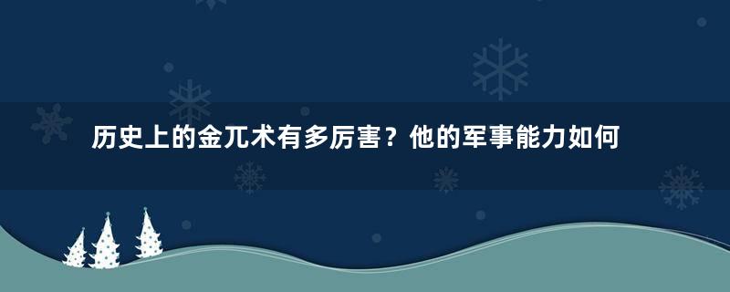 历史上的金兀术有多厉害？他的军事能力如何？