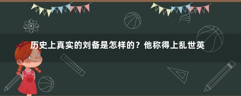 历史上真实的刘备是怎样的？他称得上乱世英雄吗？