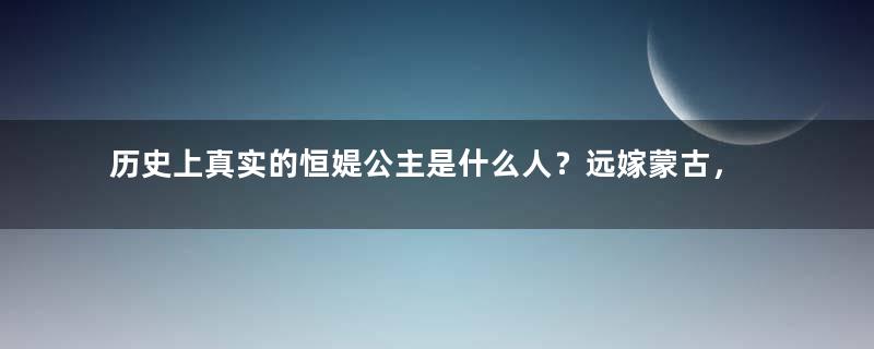 历史上真实的恒媞公主是什么人？远嫁蒙古，活到76岁