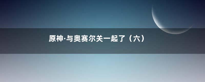 原神·与奥赛尔关一起了（六）