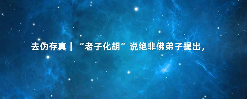 去伪存真｜“老子化胡”说绝非佛弟子提出，是道士一面之词之证明