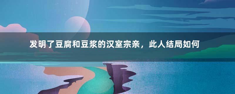 发明了豆腐和豆浆的汉室宗亲，此人结局如何？