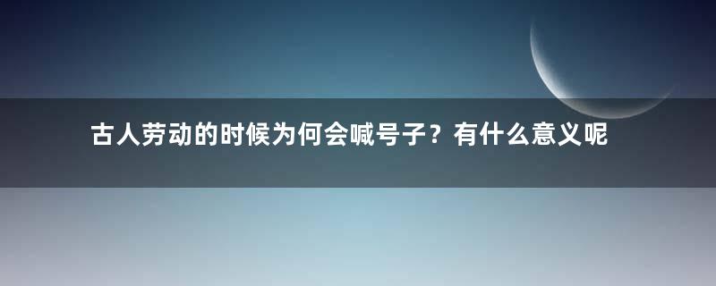 古人劳动的时候为何会喊号子？有什么意义呢？