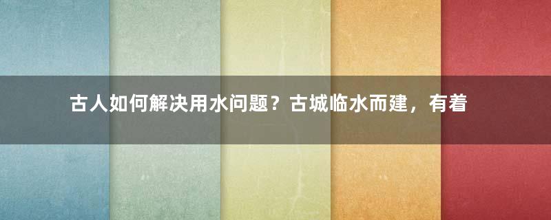 古人如何解决用水问题？古城临水而建，有着最早的“自来水”系统