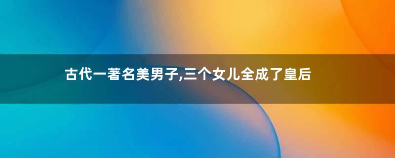 古代一著名美男子,三个女儿全成了皇后