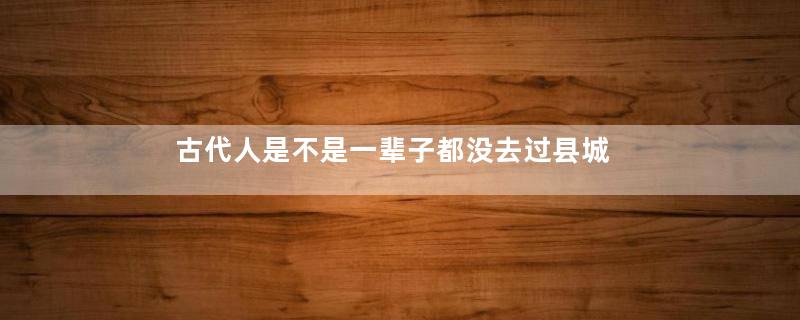 古代人是不是一辈子都没去过县城