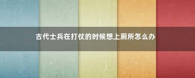 古代士兵在打仗的时候想上厕所怎么办