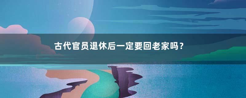 古代官员退休后一定要回老家吗？