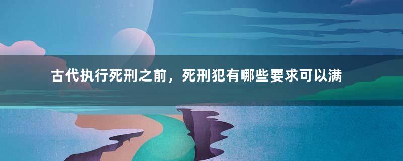 古代执行死刑之前，死刑犯有哪些要求可以满足呢？