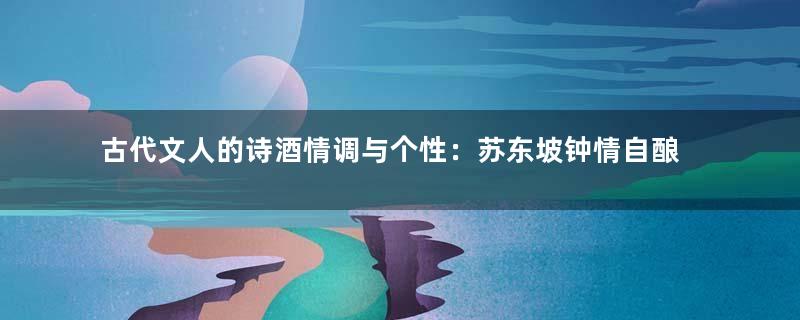 古代文人的诗酒情调与个性：苏东坡钟情自酿自饮