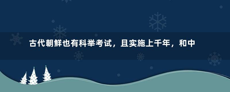 古代朝鲜也有科举考试，且实施上千年，和中国科举制度有何异同