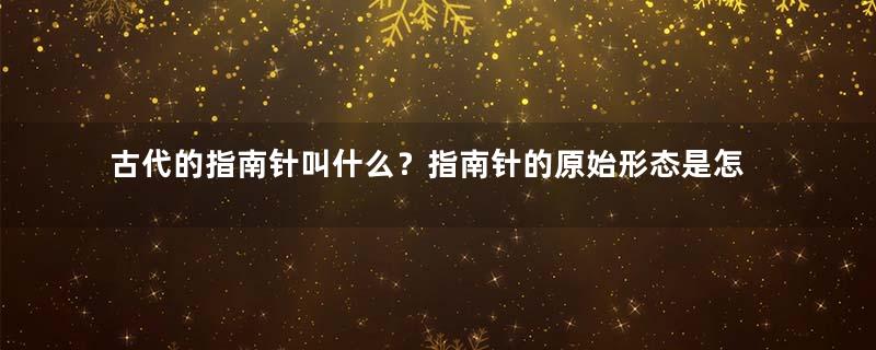 古代的指南针叫什么？指南针的原始形态是怎样的？