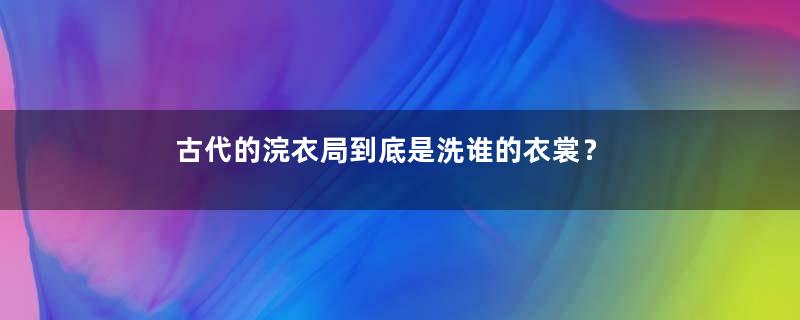 古代的浣衣局到底是洗谁的衣裳？