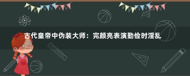 古代皇帝中伪装大师：完颜亮表演勤俭时淫乱奢靡