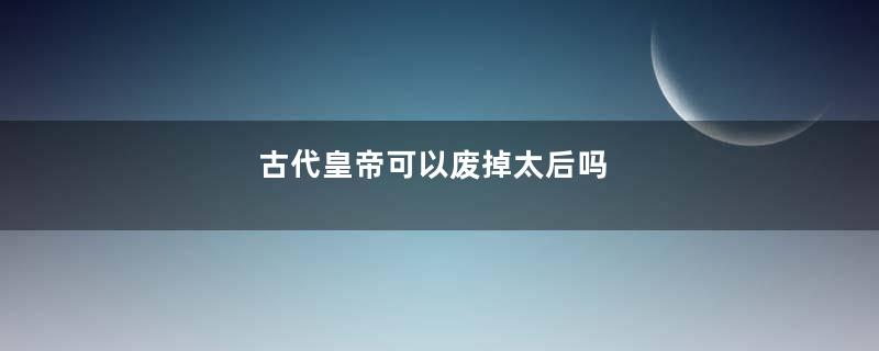 古代皇帝可以废掉太后吗