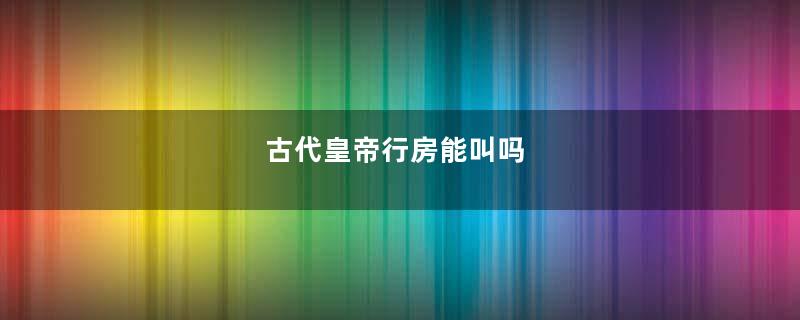 古代皇帝行房能叫吗