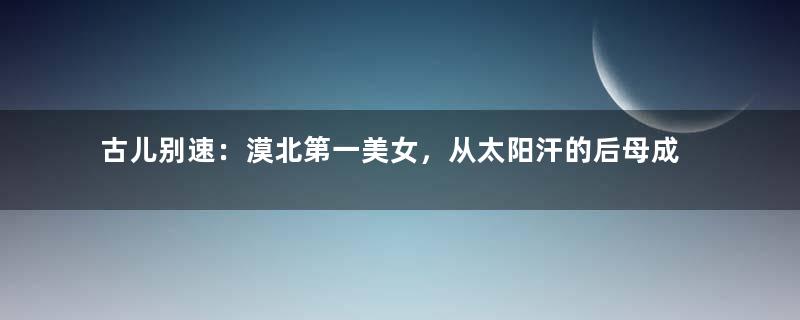 古儿别速：漠北第一美女，从太阳汗的后母成了成吉思汗的后妃