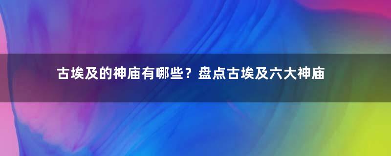 古埃及的神庙有哪些？盘点古埃及六大神庙