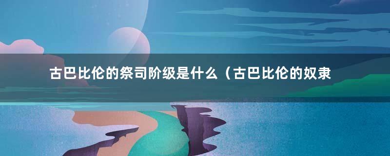 古巴比伦的祭司阶级是什么（古巴比伦的奴隶主是哪个阶级的）