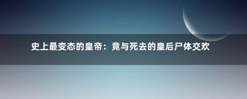 史上最变态的皇帝：竟与死去的皇后尸体交欢！