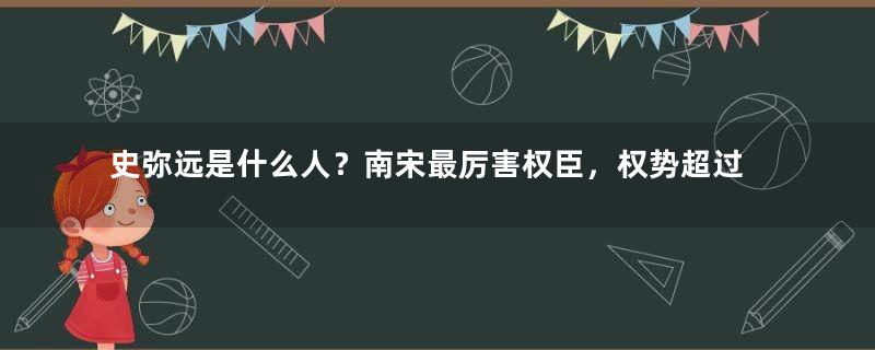 史弥远是什么人？南宋最厉害权臣，权势超过秦桧