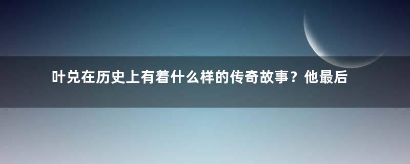 叶兑在历史上有着什么样的传奇故事？他最后去了哪里