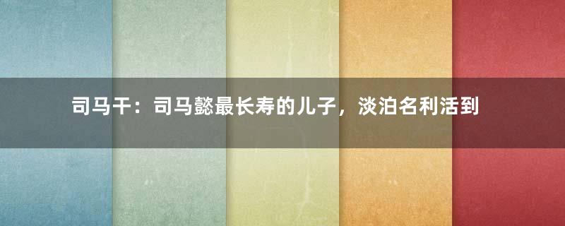 司马干：司马懿最长寿的儿子，淡泊名利活到80岁善终