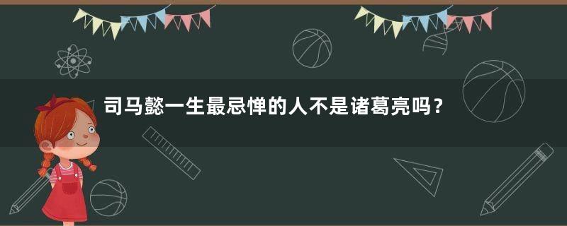 司马懿一生最忌惮的人不是诸葛亮吗？