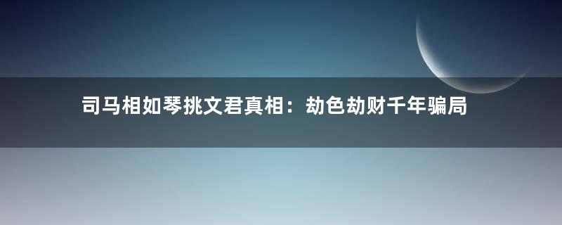 司马相如琴挑文君真相：劫色劫财千年骗局