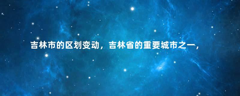 吉林市的区划变动，吉林省的重要城市之一，为何有9个区县？