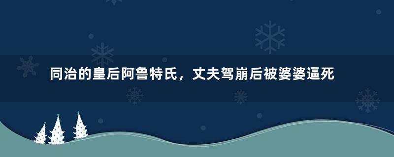 同治的皇后阿鲁特氏，丈夫驾崩后被婆婆逼死