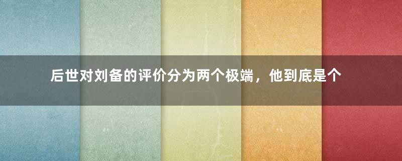 后世对刘备的评价分为两个极端，他到底是个什么样的人？