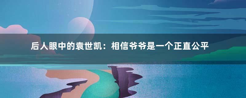 后人眼中的袁世凯：相信爷爷是一个正直公平的人