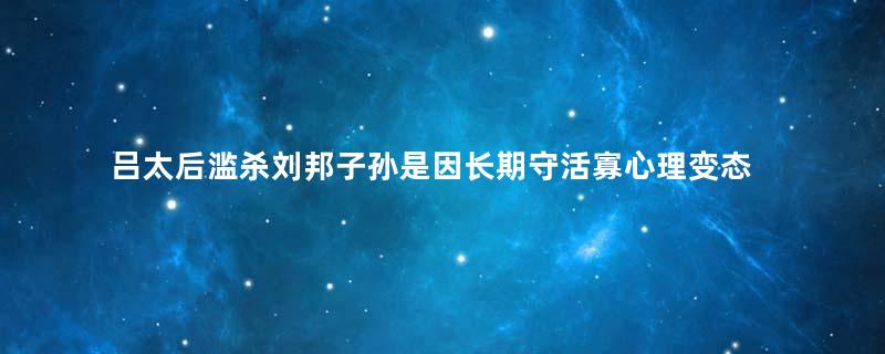 吕太后滥杀刘邦子孙是因长期守活寡心理变态？