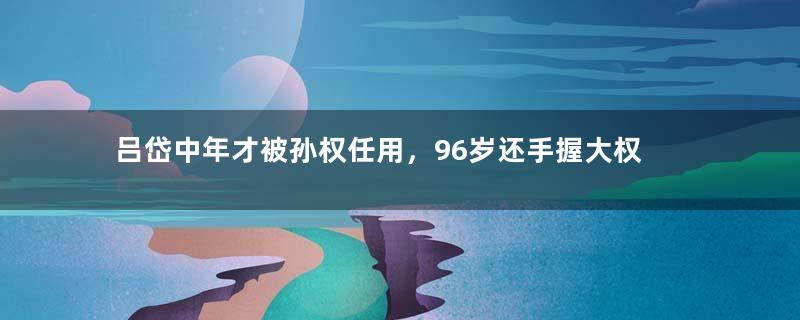 吕岱中年才被孙权任用，96岁还手握大权