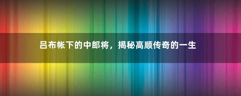 吕布帐下的中郎将，揭秘高顺传奇的一生