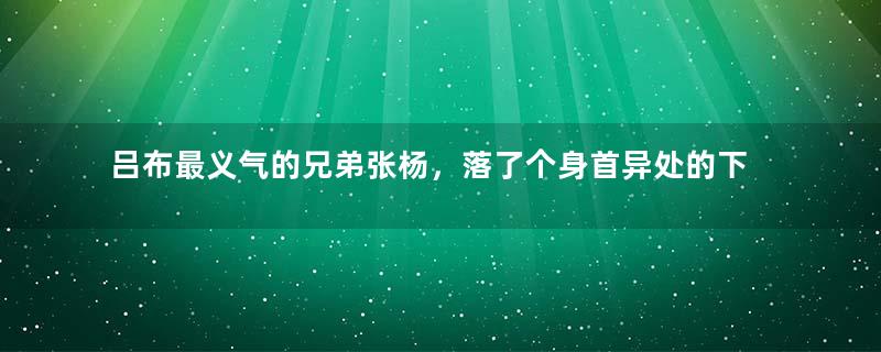 吕布最义气的兄弟张杨，落了个身首异处的下场是为何？