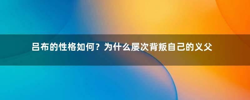 吕布的性格如何？为什么屡次背叛自己的义父？