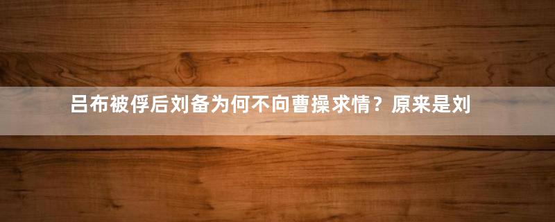 吕布被俘后刘备为何不向曹操求情？原来是刘备在算计吕布