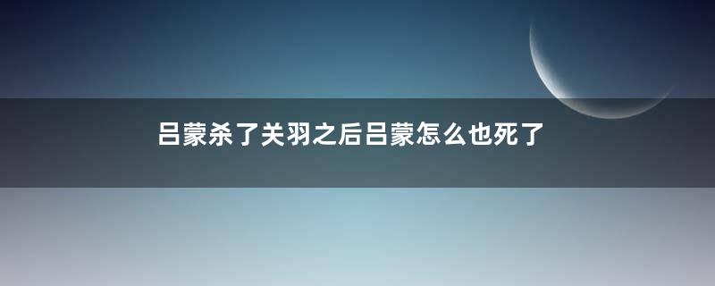 吕蒙杀了关羽之后吕蒙怎么也死了