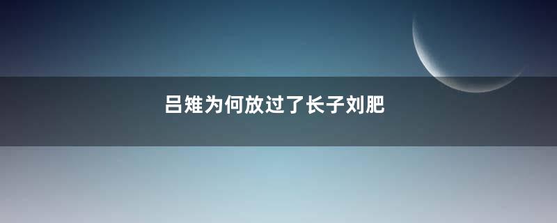 吕雉为何放过了长子刘肥