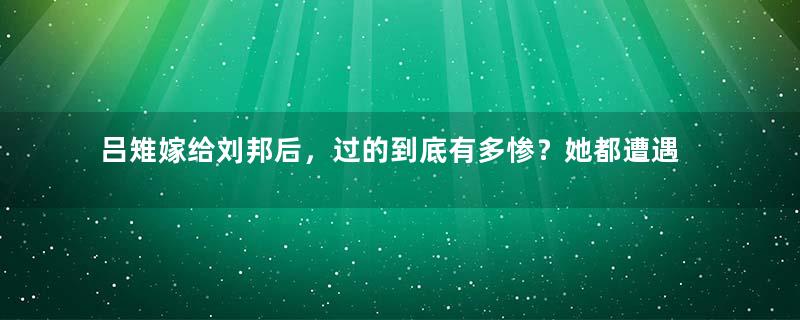 吕雉嫁给刘邦后，过的到底有多惨？她都遭遇过哪些事？