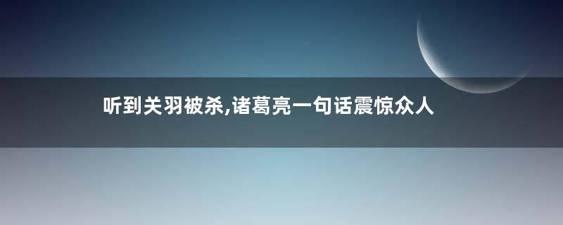听到关羽被杀,诸葛亮一句话震惊众人