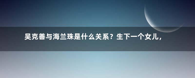 吴克善与海兰珠是什么关系？生下一个女儿，成为大清第一位被废的皇后